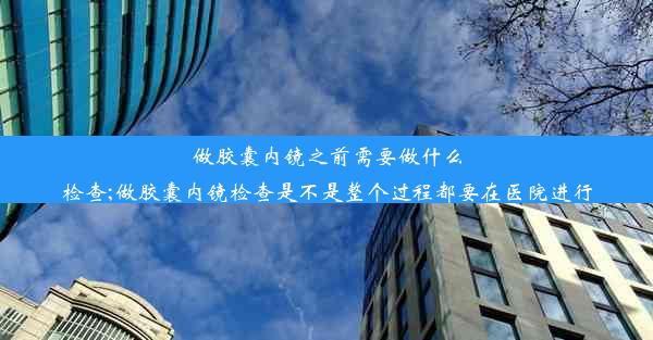 做胶囊内镜之前需要做什么检查;做胶囊内镜检查是不是整个过程都要在医院进行