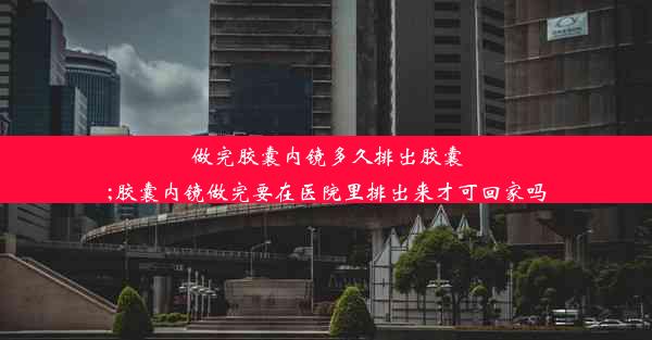 做完胶囊内镜多久排出胶囊;胶囊内镜做完要在医院里排出来才可回家吗