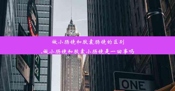 做小肠镜和胶囊肠镜的区别,做小肠镜和胶囊小肠镜是一回事吗