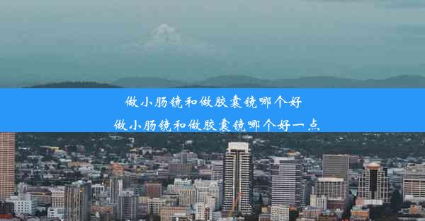 做小肠镜和做胶囊镜哪个好_做小肠镜和做胶囊镜哪个好一点