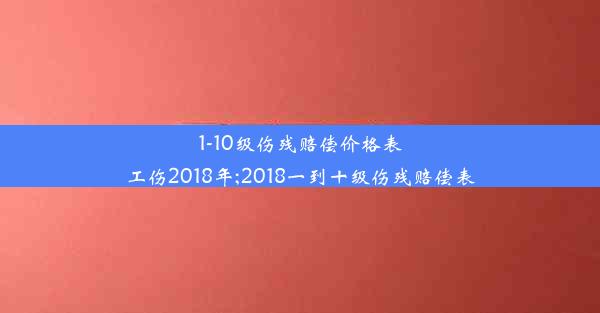 1-10级伤残赔偿价格表工伤2018年;2018一到十级伤残赔偿表