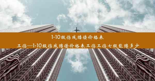 1-10级伤残赔偿价格表工伤—1-10级伤残赔偿价格表工伤工伤七级能赔多少