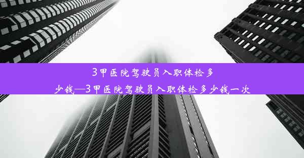 3甲医院驾驶员入职体检多少钱—3甲医院驾驶员入职体检多少钱一次