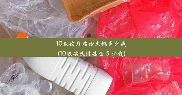 <b>10级伤残赔偿大概多少钱(10级伤残赔偿金多少钱)</b>