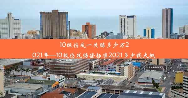 10级伤残一共赔多少万2021年—10级伤残赔偿标准2021多少钱大概