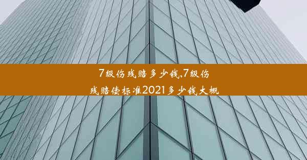 7级伤残赔多少钱,7级伤残赔偿标准2021多少钱大概