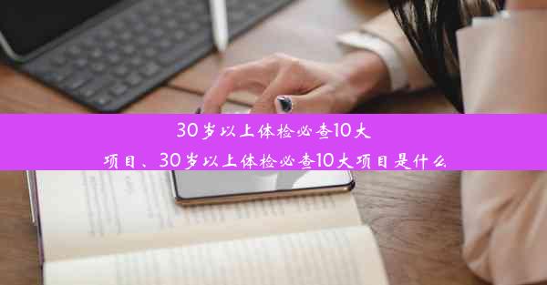 30岁以上体检必查10大项目、30岁以上体检必查10大项目是什么