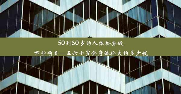 50到60岁的人体检要做哪些项目—五六十岁全身体检大约多少钱