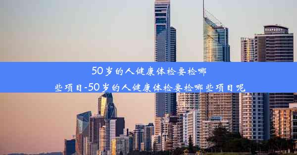 50岁的人健康体检要检哪些项目-50岁的人健康体检要检哪些项目呢