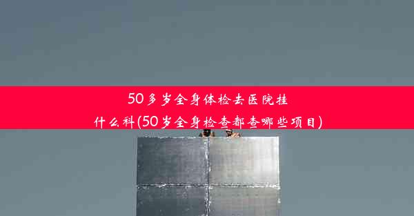 50多岁全身体检去医院挂什么科(50岁全身检查都查哪些项目)