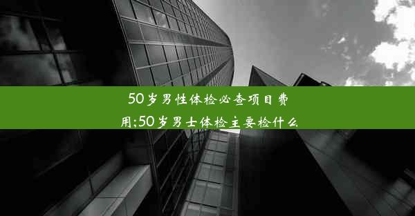 50岁男性体检必查项目费用;50岁男士体检主要检什么