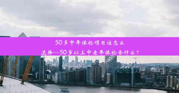 50多中年体检项目该怎么选择—50岁以上中老年体检查什么？