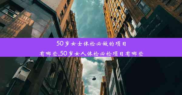 50岁女士体检必做的项目有哪些,50岁女人体检必检项目有哪些