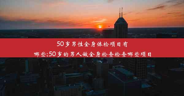 50岁男性全身体检项目有哪些;50岁的男人做全身检查检查哪些项目