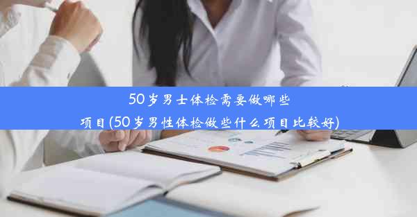 50岁男士体检需要做哪些项目(50岁男性体检做些什么项目比较好)