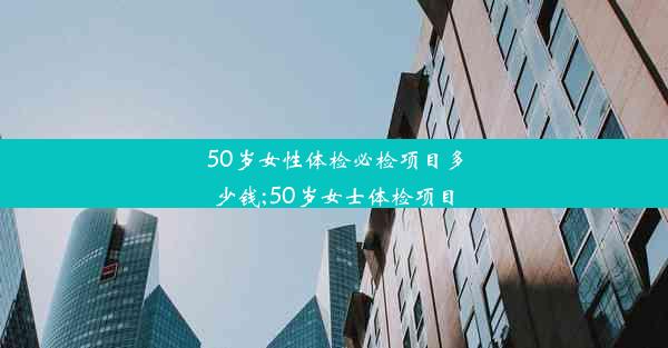 50岁女性体检必检项目多少钱;50岁女士体检项目