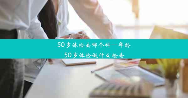 50岁体检去哪个科—年龄50岁体检做什么检查