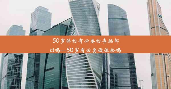 50岁体检有必要检查脑部ct吗—50岁有必要做体检吗