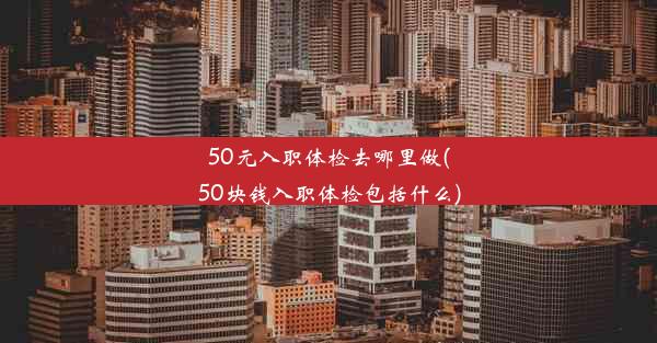 50元入职体检去哪里做(50块钱入职体检包括什么)