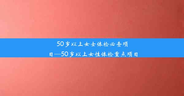 <b>50岁以上女士体检必查项目—50岁以上女性体检重点项目</b>