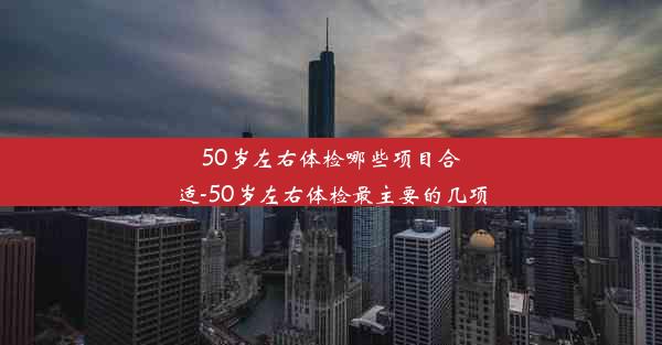 <b>50岁左右体检哪些项目合适-50岁左右体检最主要的几项</b>