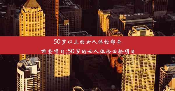 <b>50岁以上的女人体检都查哪些项目;50岁的女人体检必检项目</b>