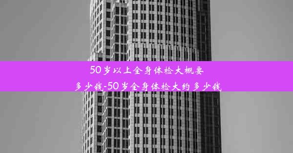 50岁以上全身体检大概要多少钱-50岁全身体检大约多少钱