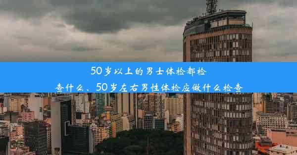 50岁以上的男士体检都检查什么、50岁左右男性体检应做什么检查