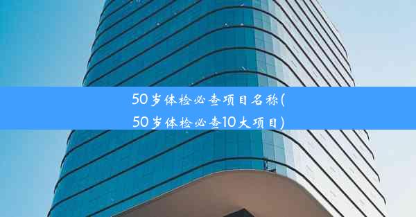 50岁体检必查项目名称(50岁体检必查10大项目)