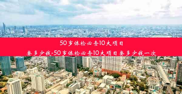 50岁体检必查10大项目要多少钱-50岁体检必查10大项目要多少钱一次