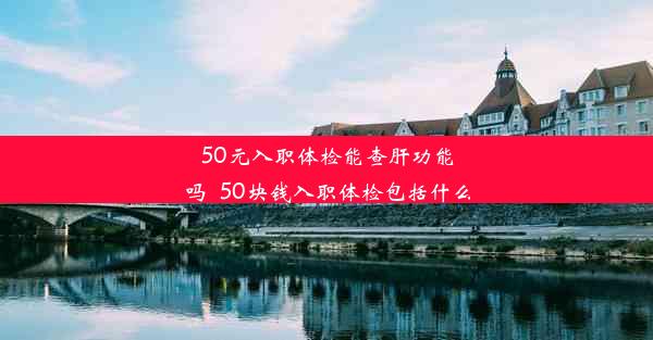 50元入职体检能查肝功能吗_50块钱入职体检包括什么