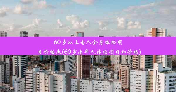 60岁以上老人全身体检项目价格表(60岁老年人体检项目和价格)