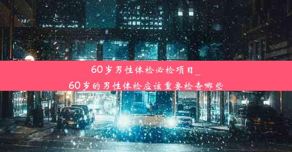 60岁男性体检必检项目_60岁的男性体检应该重要检查哪些