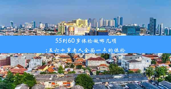 55到60岁体检做哪几项;五六十岁老人全面一点的体检