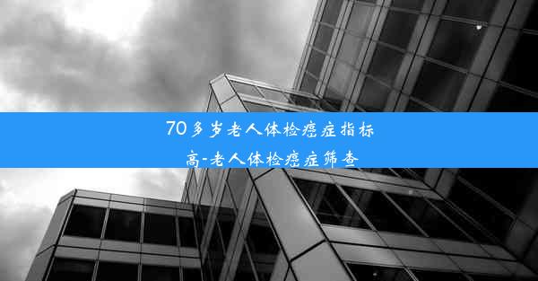 70多岁老人体检癌症指标高-老人体检癌症筛查