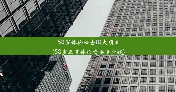 58岁体检必查10大项目(58岁正常体检需要多少钱)