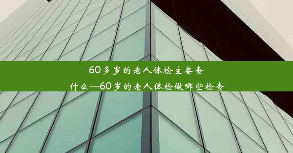 60多岁的老人体检主要查什么—60岁的老人体检做哪些检查