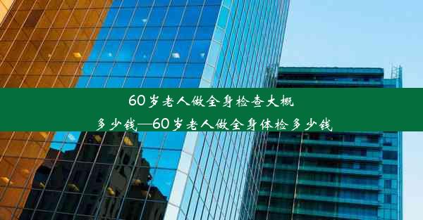 60岁老人做全身检查大概多少钱—60岁老人做全身体检多少钱