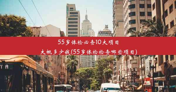 55岁体检必查10大项目大概多少钱(55岁体检检查哪些项目)