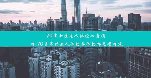 70岁女性老人体检必查项目-70多岁的老人体检要体检哪些项目呢