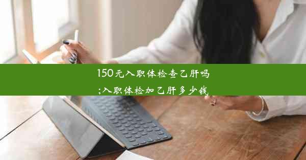 150元入职体检查乙肝吗;入职体检加乙肝多少钱