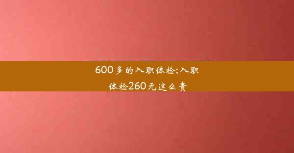 <b>600多的入职体检;入职体检260元这么贵</b>