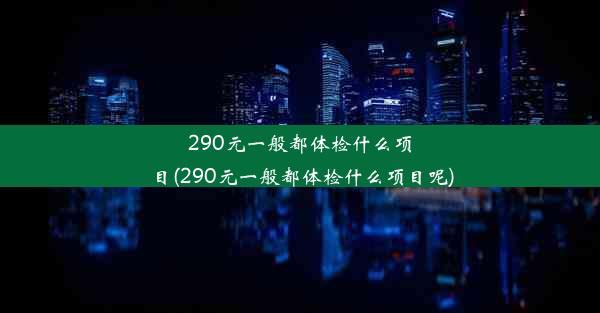 290元一般都体检什么项目(290元一般都体检什么项目呢)