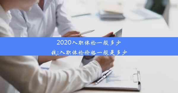 2020入职体检一般多少钱;入职体检价格一般是多少