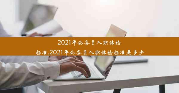 2021年公务员入职体检标准,2021年公务员入职体检标准是多少