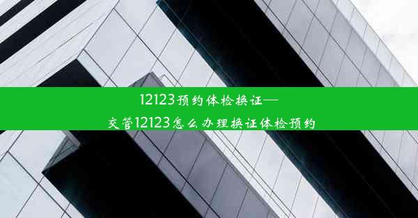 12123预约体检换证—交管12123怎么办理换证体检预约