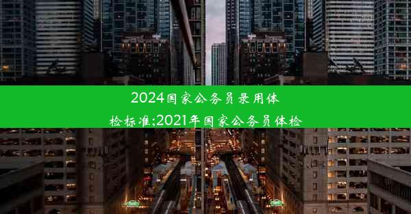 2024国家公务员录用体检标准;2021年国家公务员体检