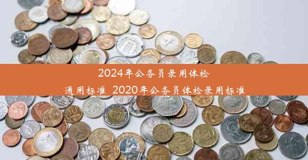 <b>2024年公务员录用体检通用标准_2020年公务员体检录用标准</b>