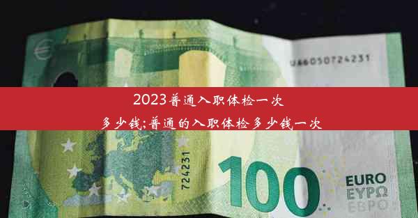 2023普通入职体检一次多少钱;普通的入职体检多少钱一次