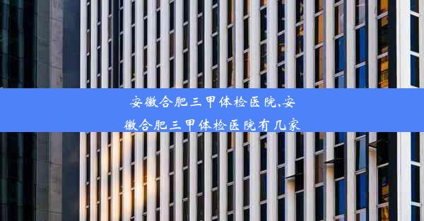 安徽合肥三甲体检医院,安徽合肥三甲体检医院有几家